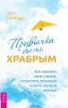 Привычка быть храбрым. Как принять свои страхи, отпустить прошлое и жить полной жизнью