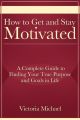 How to Get and Stay Motivated: A Complete Guide to Finding Your True Purpose and Goals in Life