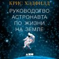 Руководство астронавта по жизни на Земле. Чему научили меня 4000 часов на орбите