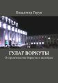 ГУЛАГ Воркуты. О строительстве Воркуты и шахтёрах
