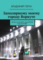Заполярному моему городу Воркуте. Жизнь и работа шахтёров под землёй