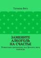 Замените алкоголь на счастье. Пошаговая программа, как бросить пить навсегда