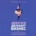 Девочки делают бизнес. Или как открыть свое дело и начать зарабатывать